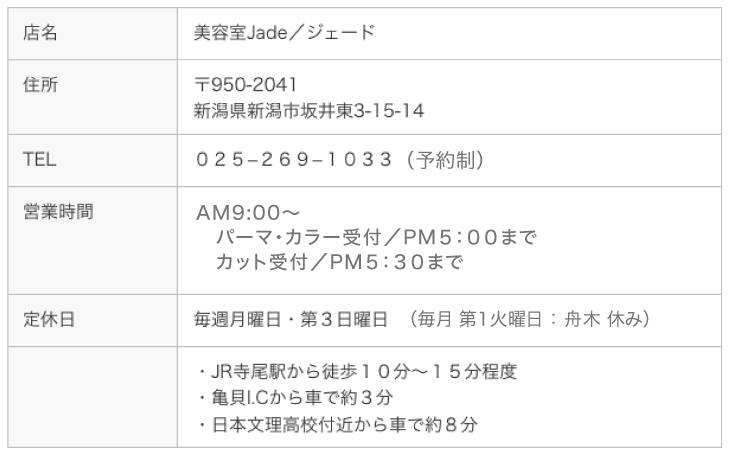 店名 美容室jade／ジェード　住所 〒950-2041 新潟市西区坂井東3丁目15-14 【定休日】月曜日・第３日曜日／第１火曜日：舟木 休み ℡ 025-269-1033